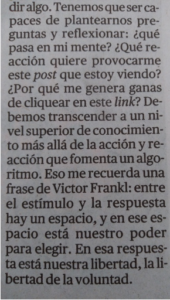 Tenemos que ser capaces de plantearnos preguntas y reflexionar: ¿qué pasa en mi mente? ¿Qué reacción quiere provocarme este post que estoy viendo? ¿Por qué me genera ganas de cliquear en este link? Debemos transcender a un nivel superior de conocimiento más allá de la acción y reacción que fomenta un algoritmo. Eso me recuerda una frase de Victor Frankl: entre el estímulo y la respuesta hay un espacio, y en ese espacio está nuestro poder para elegir. En esa respuesta está nuestra libertad, la libertad de la voluntad.